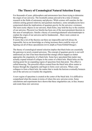 The Theory of Cosmological Natural Selection Essay
For thousands of years, philosophers and astronomers have been trying to determine
the origin of our universe. The twentieth century proved to be a time of intense
research in the fields of astronomy and physics. While science still searches for the
solution uniting general relativity and quantum mechanics, some astrophysicists have
conjectured about the implications of quantum gravity for the universe s existence.
The most exotic objects in our universe, black holes, may hold the key to the creation
of our universe. Physicist Lee Smolin has been one of the most prominent theorists in
this area of astrophysics. Smolin s theory of cosmologicalnatural selectionattempts to
explain the origin of our universe and its fundamental... Show more content on
Helpwriting.net ...
It seems like a lot of the theories out there are impossible and will always be
impossible, but as our knowledge as a being increases there could be ways of
figuring out all of these speculations (www.aleph.se/Trans/Global/Omega/).
The theory of cosmological natural selection implies that black holes are essentially
the gateways to newly created universes. The concept of quantum gravity is not well
understood yet, but it has been theorized that strange effects happen as matter
approaches the singularity of a black hole. Some have speculated that matter may
actually expand instead of collapse in the center of a black hole. Black holes are the
starting point for an expanding region of spacetime from that point. This effect is
called bouncing. The powerful effects created from the black hole allow matter to
bounce through the singularity and begin to form a new universe. When a star
collapses to form a black hole, the matter that is inside the horizon eventually bounces
out of the universe as it reaches the singularity.
A new region of spacetime is created at the center of the black hole. It is difficult to
comprehend what this means in terms of where this new universe exists. Some
calculations and experiments have shown that these singularities can, in fact, bounce
and create these new universes
 