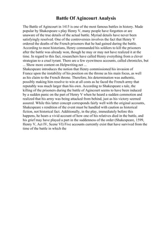 Battle Of Agincourt Analysis
The Battle of Agincourt in 1415 is one of the most famous battles in history. Made
popular by Shakespeare s play Henry V, many people have forgotten or are
unaware of the true details of the actual battle. Myriad details have never been
satisfyingly resolved. One of the controversies involves the fact that Henry V
ordered the deaths of the French prisoners that he had gained during the battle.
According to most historians, Henry commanded his soldiers to kill the prisoners
after the battle was already won, though he may or may not have realized it at the
time. In regard to this fact, researchers have called Henry everything from a clever
strategian to a cruel tyrant. There are a few eyewitness accounts, called chronicles, but
... Show more content on Helpwriting.net ...
Shakespeare introduces the notion that Henry commissioned his invasion of
France upon the instability of his position on the throne as his main focus, as well
as his claim to the French throne. Therefore, his determination was authentic,
possibly making him resolve to win at all costs as he faced the French army that
reputably was much larger than his own. According to Shakespeare s tale, the
killing of the prisoners during the battle of Agincourt seems to have been induced
by a sudden panic on the part of Henry V when he heard a sudden commotion and
realized that his army was being attacked from behind, just as his victory seemed
assured. While this latter concept corresponds fairly well with the original accounts,
Shakespeare s rendition of the event must be handled with caution as historical
fiction, not historical fact. Additionally, in the play, immediately before this
happens, he hears a vivid account of how one of his relatives died in the battle, and
his grief may have played a part in the suddenness of the order (Shakespeare, 1599,
Henry V, Act IV, Scene VI) Five accounts currently exist that have survived from the
time of the battle in which the
 