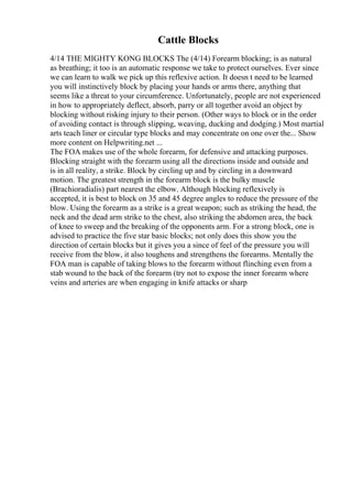 Cattle Blocks
4/14 THE MIGHTY KONG BLOCKS The (4/14) Forearm blocking; is as natural
as breathing; it too is an automatic response we take to protect ourselves. Ever since
we can learn to walk we pick up this reflexive action. It doesn t need to be learned
you will instinctively block by placing your hands or arms there, anything that
seems like a threat to your circumference. Unfortunately, people are not experienced
in how to appropriately deflect, absorb, parry or all together avoid an object by
blocking without risking injury to their person. (Other ways to block or in the order
of avoiding contact is through slipping, weaving, ducking and dodging.) Most martial
arts teach liner or circular type blocks and may concentrate on one over the... Show
more content on Helpwriting.net ...
The FOA makes use of the whole forearm, for defensive and attacking purposes.
Blocking straight with the forearm using all the directions inside and outside and
is in all reality, a strike. Block by circling up and by circling in a downward
motion. The greatest strength in the forearm block is the bulky muscle
(Brachioradialis) part nearest the elbow. Although blocking reflexively is
accepted, it is best to block on 35 and 45 degree angles to reduce the pressure of the
blow. Using the forearm as a strike is a great weapon; such as striking the head, the
neck and the dead arm strike to the chest, also striking the abdomen area, the back
of knee to sweep and the breaking of the opponents arm. For a strong block, one is
advised to practice the five star basic blocks; not only does this show you the
direction of certain blocks but it gives you a since of feel of the pressure you will
receive from the blow, it also toughens and strengthens the forearms. Mentally the
FOA man is capable of taking blows to the forearm without flinching even from a
stab wound to the back of the forearm (try not to expose the inner forearm where
veins and arteries are when engaging in knife attacks or sharp
 