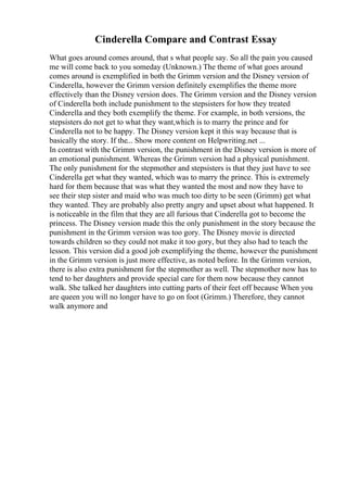 Cinderella Compare and Contrast Essay
What goes around comes around, that s what people say. So all the pain you caused
me will come back to you someday (Unknown.) The theme of what goes around
comes around is exemplified in both the Grimm version and the Disney version of
Cinderella, however the Grimm version definitely exemplifies the theme more
effectively than the Disney version does. The Grimm version and the Disney version
of Cinderella both include punishment to the stepsisters for how they treated
Cinderella and they both exemplify the theme. For example, in both versions, the
stepsisters do not get to what they want,which is to marry the prince and for
Cinderella not to be happy. The Disney version kept it this way because that is
basically the story. If the... Show more content on Helpwriting.net ...
In contrast with the Grimm version, the punishment in the Disney version is more of
an emotional punishment. Whereas the Grimm version had a physical punishment.
The only punishment for the stepmother and stepsisters is that they just have to see
Cinderella get what they wanted, which was to marry the prince. This is extremely
hard for them because that was what they wanted the most and now they have to
see their step sister and maid who was much too dirty to be seen (Grimm) get what
they wanted. They are probably also pretty angry and upset about what happened. It
is noticeable in the film that they are all furious that Cinderella got to become the
princess. The Disney version made this the only punishment in the story because the
punishment in the Grimm version was too gory. The Disney movie is directed
towards children so they could not make it too gory, but they also had to teach the
lesson. This version did a good job exemplifying the theme, however the punishment
in the Grimm version is just more effective, as noted before. In the Grimm version,
there is also extra punishment for the stepmother as well. The stepmother now has to
tend to her daughters and provide special care for them now because they cannot
walk. She talked her daughters into cutting parts of their feet off because When you
are queen you will no longer have to go on foot (Grimm.) Therefore, they cannot
walk anymore and
 