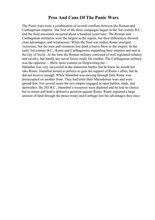 Pros And Cons Of The Punic Wars
The Punic wars were a combination of several conflicts between the Roman and
Carthaginian empires. The first of the three campaigns began in the 3rd century B.C.,
and the final encounter occurred about a hundred years later. The Roman and
Carthaginian militaries were the largest in the region, but their differences showed
clear advantages, and weaknesses. When the final war ended, Rome emerged
victorious, but the men and resources lost dealt a heavy blow to the empire. In the
early 3rd century B.C., Rome and Carthagewere expanding their empires and met at
the city of Sicily. At the time the Roman military consisted of well regulated infantry
and cavalry, but hardly any naval forces ready for combat. The Carthaginian military
was the opposite.... Show more content on Helpwriting.net ...
Hannibal was very successful in the numerous battles but he knew he would not
take Rome. Hannibal turned to politics to gain the support of Rome s allies, but he
did not receive enough. While Hannibal was moving through Italy Rome was
preoccupied on another front. They had enter their Macedonian wars and were
spread thin. For several years the two empire engaged in open battles, raids, and
skirmishes. By 202 B.C., Hannibal s resources were depleted and he had no choice
but to return and hold a defensive position against Rome. Rome regained a large
amount of land through the peace treaty and Carthage lost the advantages they once
 