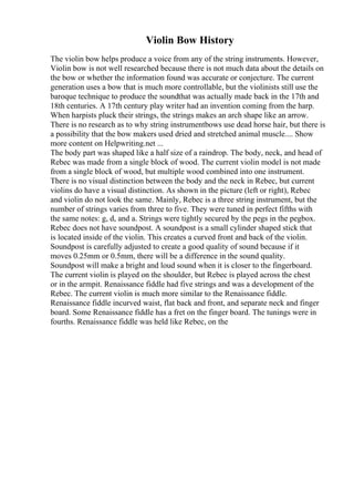 Violin Bow History
The violin bow helps produce a voice from any of the string instruments. However,
Violin bow is not well researched because there is not much data about the details on
the bow or whether the information found was accurate or conjecture. The current
generation uses a bow that is much more controllable, but the violinists still use the
baroque technique to produce the soundthat was actually made back in the 17th and
18th centuries. A 17th century play writer had an invention coming from the harp.
When harpists pluck their strings, the strings makes an arch shape like an arrow.
There is no research as to why string instrumentbows use dead horse hair, but there is
a possibility that the bow makers used dried and stretched animal muscle.... Show
more content on Helpwriting.net ...
The body part was shaped like a half size of a raindrop. The body, neck, and head of
Rebec was made from a single block of wood. The current violin model is not made
from a single block of wood, but multiple wood combined into one instrument.
There is no visual distinction between the body and the neck in Rebec, but current
violins do have a visual distinction. As shown in the picture (left or right), Rebec
and violin do not look the same. Mainly, Rebec is a three string instrument, but the
number of strings varies from three to five. They were tuned in perfect fifths with
the same notes: g, d, and a. Strings were tightly secured by the pegs in the pegbox.
Rebec does not have soundpost. A soundpost is a small cylinder shaped stick that
is located inside of the violin. This creates a curved front and back of the violin.
Soundpost is carefully adjusted to create a good quality of sound because if it
moves 0.25mm or 0.5mm, there will be a difference in the sound quality.
Soundpost will make a bright and loud sound when it is closer to the fingerboard.
The current violin is played on the shoulder, but Rebec is played across the chest
or in the armpit. Renaissance fiddle had five strings and was a development of the
Rebec. The current violin is much more similar to the Renaissance fiddle.
Renaissance fiddle incurved waist, flat back and front, and separate neck and finger
board. Some Renaissance fiddle has a fret on the finger board. The tunings were in
fourths. Renaissance fiddle was held like Rebec, on the
 