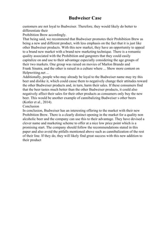 Budweiser Case
customers are not loyal to Budweiser. Therefore, they would likely do better to
differentiate their
Prohibition Brew accordingly.
That being said, we recommend that Budweiser promotes their Prohibition Brew as
being a new and different product, with less emphasis on the fact that it is just like
other Budweiser products. With this new market, they have an opportunity to appeal
to a brand new market with a brand new marketing technique. There is a romantic
quality associated with the Prohibition and gangsters that they could easily
capitalize on and use to their advantage especially considering the age groups of
their two markets. One group was raised on movies of Marlon Brando and
Frank Sinatra, and the other is raised in a culture where ... Show more content on
Helpwriting.net ...
Additionally, people who may already be loyal to the Budweiser name may try this
beer and dislike it, which could cause them to negatively change their attitudes toward
the other Budweiser products and, in turn, harm their sales. If these consumers find
that the beer tastes much better than the other Budweiser products, it could also
negatively affect their sales for their other products as consumers only buy the new
beer. This would be another example of cannibalizing Budweiser s other beers
(Kotler et al., 2014).
Conclusion
In conclusion, Budweiser has an interesting offering to the market with their new
Prohibition Brew. There is a clearly distinct opening in the market for a quality non
alcoholic beer and the company can use this to their advantage. They have devised a
clever name and marketing scheme to offer at a nice low price point which is a
promising start. The company should follow the recommendations stated in this
paper and also avoid the pitfalls mentioned above such as cannibalization of the rest
of their line. If they do, they will likely find great success with this new addition to
their product
 