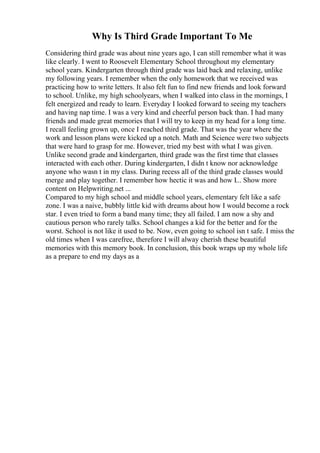 Why Is Third Grade Important To Me
Considering third grade was about nine years ago, I can still remember what it was
like clearly. I went to Roosevelt Elementary School throughout my elementary
school years. Kindergarten through third grade was laid back and relaxing, unlike
my following years. I remember when the only homework that we received was
practicing how to write letters. It also felt fun to find new friends and look forward
to school. Unlike, my high schoolyears, when I walked into class in the mornings, I
felt energized and ready to learn. Everyday I looked forward to seeing my teachers
and having nap time. I was a very kind and cheerful person back than. I had many
friends and made great memories that I will try to keep in my head for a long time.
I recall feeling grown up, once I reached third grade. That was the year where the
work and lesson plans were kicked up a notch. Math and Science were two subjects
that were hard to grasp for me. However, tried my best with what I was given.
Unlike second grade and kindergarten, third grade was the first time that classes
interacted with each other. During kindergarten, I didn t know nor acknowledge
anyone who wasn t in my class. During recess all of the third grade classes would
merge and play together. I remember how hectic it was and how I... Show more
content on Helpwriting.net ...
Compared to my high school and middle school years, elementary felt like a safe
zone. I was a naive, bubbly little kid with dreams about how I would become a rock
star. I even tried to form a band many time; they all failed. I am now a shy and
cautious person who rarely talks. School changes a kid for the better and for the
worst. School is not like it used to be. Now, even going to school isn t safe. I miss the
old times when I was carefree, therefore I will alway cherish these beautiful
memories with this memory book. In conclusion, this book wraps up my whole life
as a prepare to end my days as a
 
