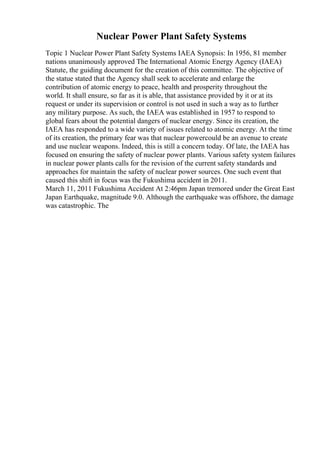 Nuclear Power Plant Safety Systems
Topic 1 Nuclear Power Plant Safety Systems IAEA Synopsis: In 1956, 81 member
nations unanimously approved The International Atomic Energy Agency (IAEA)
Statute, the guiding document for the creation of this committee. The objective of
the statue stated that the Agency shall seek to accelerate and enlarge the
contribution of atomic energy to peace, health and prosperity throughout the
world. It shall ensure, so far as it is able, that assistance provided by it or at its
request or under its supervision or control is not used in such a way as to further
any military purpose. As such, the IAEA was established in 1957 to respond to
global fears about the potential dangers of nuclear energy. Since its creation, the
IAEA has responded to a wide variety of issues related to atomic energy. At the time
of its creation, the primary fear was that nuclear powercould be an avenue to create
and use nuclear weapons. Indeed, this is still a concern today. Of late, the IAEA has
focused on ensuring the safety of nuclear power plants. Various safety system failures
in nuclear power plants calls for the revision of the current safety standards and
approaches for maintain the safety of nuclear power sources. One such event that
caused this shift in focus was the Fukushima accident in 2011.
March 11, 2011 Fukushima Accident At 2:46pm Japan tremored under the Great East
Japan Earthquake, magnitude 9.0. Although the earthquake was offshore, the damage
was catastrophic. The
 