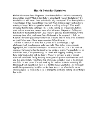 Health Behavior Scenarios
Gather information from this person. How do they believe this behavior currently
impacts their health? What do they believe about health risks of this behavior? Do
they believe it will impact them individually, why or why not? What do they believe
would happen if they changed their behavior? What do they perceive as benefits to
making a change? What are possible barriers to making a change? What would
influence them to make a change? This is just a starting list of questions, but you
want to learn as much as you can about what influences this person s feelings and
beliefs about this healthbehavior. Once you have gathered this information, write a
summary about what you learned from this interview for paragraph 1. Refer to
Chapter 4 for other questions you may want to ask to find out more about influences
on health behaviors.... Show more content on Helpwriting.net ...
This man is a smoker for more than 50 years. He is diabetes type 2, high
cholesterol, high blood pressure and overweight. Also, he has benign prostate
hyperplasia, and cardiovascular disease. He believes that the CVA is the result of
smoking. He knows he has the risk of having stroke or infarct. The man believes he
would live more, if he quit smoking. He knows with stopping smoking, he could
have better relationship with the family. Whenever he wants to talk or consult
with each member of family, they say please go wash your mouth first to not smell
and then come to talk. They blame him of smoking instead of listen to his problem
carefully. He also knows if he quit smoking, he can have healthier remaining life.
He stated, I wish I could quit, but it is so hard to change your habits . He repeatedly
decided to quit smoking. he didn t smoke about a week, but after that he started
smoking again. He believes he is old to change the habits and starting for anything is
late in his
 