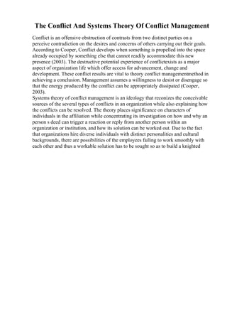 The Conflict And Systems Theory Of Conflict Management
Conflict is an offensive obstruction of contrasts from two distinct parties on a
perceive contradiction on the desires and concerns of others carrying out their goals.
According to Cooper, Conflict develops when something is propelled into the space
already occupied by something else that cannot readily accommodate this new
presence (2003). The destructive potential experience of conflictexists as a major
aspect of organization life which offer access for advancement, change and
development. These conflict results are vital to theory conflict managementmethod in
achieving a conclusion. Management assumes a willingness to desist or disengage so
that the energy produced by the conflict can be appropriately dissipated (Cooper,
2003).
Systems theory of conflict management is an ideology that reconizes the conceivable
sources of the several types of conflicts in an organization while also explaining how
the conflicts can be resolved. The theory places significance on characters of
individuals in the affiliation while concentrating its investigation on how and why an
person s deed can trigger a reaction or reply from another person within an
organization or institution, and how its solution can be worked out. Due to the fact
that organizations hire diverse individuals with distinct personalities and cultural
backgrounds, there are possibilities of the employees failing to work smoothly with
each other and thus a workable solution has to be sought so as to build a knighted
 