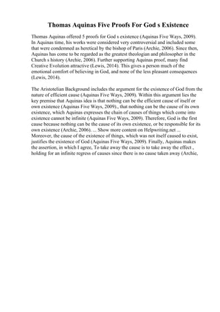 Thomas Aquinas Five Proofs For God s Existence
Thomas Aquinas offered 5 proofs for God s existence (Aquinas Five Ways, 2009).
In Aquinas time, his works were considered very controversial and included some
that were condemned as heretical by the bishop of Paris (Archie, 2006). Since then,
Aquinas has come to be regarded as the greatest theologian and philosopher in the
Church s history (Archie, 2006). Further supporting Aquinas proof, many find
Creative Evolution attractive (Lewis, 2014). This gives a person much of the
emotional comfort of believing in God, and none of the less pleasant consequences
(Lewis, 2014).
The Aristotelian Background includes the argument for the existence of God from the
nature of efficient cause (Aquinas Five Ways, 2009). Within this argument lies the
key premise that Aquinas idea is that nothing can be the efficient cause of itself or
own existence (Aquinas Five Ways, 2009)., that nothing can be the cause of its own
existence, which Aquinas expresses the chain of causes of things which come into
existence cannot be infinite (Aquinas Five Ways, 2009). Therefore, God is the first
cause because nothing can be the cause of its own existence, or be responsible for its
own existence (Archie, 2006). ... Show more content on Helpwriting.net ...
Moreover, the cause of the existence of things, which was not itself caused to exist,
justifies the existence of God (Aquinas Five Ways, 2009). Finally, Aquinas makes
the assertion, in which I agree, To take away the cause is to take away the effect ,
holding for an infinite regress of causes since there is no cause taken away (Archie,
 