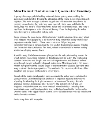 Main Themes Of Individualism In Queenie s Girl Femininity
A group of teenage girls in bathing suits walk into a grocery store, making the
customers heads turn but drawing the admiration of the young men working the cash
registers. The older manager confronts he girls and tells them that they should be
properly dressed when they enter any store especially their store and that in the
future, they will have to follow the store s policy and cover themselves . The story is
told from the first person point of view of Sammy. From the beginning, In walks,
these three girls in nothing but bathing suits
In my opinion, the main theme of this short story is individualism. It is a story about
what happens when people try to do their own thing rather than doing what society
expects them to do. In this ... Show more content on Helpwriting.net ...
the mother recreates in her daughter the raw kind of discrimination against females
that the mother has experienced first hand, what s even worse Its a woman tearing
another developing woman down.
Kincaid s story Girl allows readers a glimpse into the strict, demanding manner in
which parents reared their children for decades and still do today. The relationship
between the mother and the girl also reeks of empowerment and distance, as best
seen through the girl s short lived speech in the story. Most importantly, Girl shows
readers how particular the lessons taught to the children two decades ago were. This
story relates to feminist perspectives. The mother in Girl expects a a lot from of her
daughter, and she does not hesitate to let her know.
In each of the stories the characters each accentuate the author story, each involve
young women. Understanding each character is important because it shows you
why they do what they do, it gives reason to each center of the story. So each
character becomes the main point of the story. The girls in both A P and Girl
supposed to seem innocent, and seem to rebell towards society. In society both
stories take place in different points in time. In Girl are based in the Caribbean but
Queenie seems to be upper class in Boston. These different times could be contributed
to the characters actions.
In the story there will always be
 