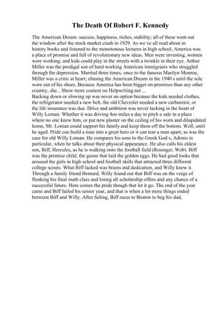 The Death Of Robert F. Kennedy
The American Dream: success, happiness, riches, stability; all of these went out
the window after the stock market crash in 1929. As we ve all read about in
history books and listened to the monotonous lectures in high school, America was
a place of promise and full of revolutionary new ideas. Men were investing, women
were working, and kids could play in the streets with a twinkle in their eye. Arthur
Miller was the prodigal son of hard working American immigrants who struggled
through the depression. Married three times, once to the famous Marilyn Monroe,
Miller was a critic at heart; chasing the American Dream in the 1940 s until the sole
wore out of his shoes. Because America has been bigger on promises than any other
country, she... Show more content on Helpwriting.net ...
Backing down or slowing up was never an option because the kids needed clothes,
the refrigerator needed a new belt, the old Chevrolet needed a new carburetor, or
the life insurance was due. Drive and ambition was never lacking in the heart of
Willy Loman. Whether it was driving 4oo miles a day to pitch a sale in a place
where no one knew him, or put new plaster on the ceiling of his worn and dilapidated
home, Mr. Loman could support his family and keep them off the bottom. Well, until
he aged. Pride can build a man into a great hero or it can tear a man apart; as was the
case for old Willy Loman. He compares his sons to the Greek God s, Adonis in
particular, when he talks about their physical appearance. He also calls his eldest
son, Biff, Hercules, as he is walking onto the football field (Rosinger, Web). Biff
was the promise child, the goose that laid the golden eggs. He had good looks that
aroused the girls in high school and football skills that attracted three different
college scouts. What Biff lacked was brains and dedication, and Willy knew it.
Through a family friend Bernard, Willy found out that Biff was on the verge of
flunking his final math class and losing all scholarship offers and any chance of a
successful future. Here comes the pride though that let it go. The end of the year
came and Biff failed his senior year, and that is when a lot more things ended
between Biff and Willy. After failing, Biff races to Boston to beg his dad,
 