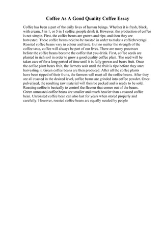 Coffee As A Good Quality Coffee Essay
Coffee has been a part of the daily lives of human beings. Whether it is fresh, black,
with cream, 3 in 1, or 5 in 1 coffee; people drink it. However, the production of coffee
is not simple. First, the coffee beans are grown and ripe, and then they are
harvested. These coffee beans need to be roasted in order to make a coffeebeverage.
Roasted coffee beans vary in colour and taste. But no matter the strength of the
coffee taste, coffee will always be part of our lives. There are many processes
before the coffee beans become the coffee that you drink. First, coffee seeds are
planted in rich soil in order to grow a good quality coffee plant. The seed will be
taken care of for a long period of time until it is fully grown and bears fruit. Once
the coffee plant bears fruit, the farmers wait until the fruit is ripe before they start
harvesting it. Green coffee beans are then produced. After all the coffee plants
have been ripped of their fruits, the farmers will roast all the coffee beans. After they
are all roasted in the desired level, coffee beans are grinded into coffee powder. Once
pulverized, the resulting raw material will then be packed and is ready to be sold.
Roasting coffee is basically to control the flavour that comes out of the beans.
Green unroasted coffee beans are smaller and much heavier than a roasted coffee
bean. Unroasted coffee bean can also last for years when stored properly and
carefully. However, roasted coffee beans are equally needed by people
 