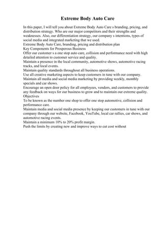 Extreme Body Auto Care
In this paper, I will tell you about Extreme Body Auto Care s branding, pricing, and
distribution strategy. Who are our major competitors and their strengths and
weaknesses. Also, our differentiation strategy, our company s intentions, types of
social media and integrated marketing that we used.
Extreme Body Auto Care, branding, pricing and distribution plan
Key Components for Prosperous Business
Offer our customer s a one stop auto care, collision and performance need with high
detailed attention to customer service and quality.
Maintain a presence in the local community, automotive shows, automotive racing
tracks, and local events.
Maintain quality standards throughout all business operations.
Use all creative marketing aspects to keep customers in tune with our company.
Maintain all media and social media marketing by providing weekly, monthly
specials and car shows.
Encourage an open door policy for all employees, vendors, and customers to provide
any feedback on ways for our business to grow and to maintain our extreme quality.
Objectives
To be known as the number one shop to offer one stop automotive, collision and
performance care.
Maintain media and social media presence by keeping our customers in tune with our
company through our website, Facebook, YouTube, local car rallies, car shows, and
automotive racing events.
Maintain a minimum 10% to 20% profit margin.
Push the limits by creating new and improve ways to cut cost without
 