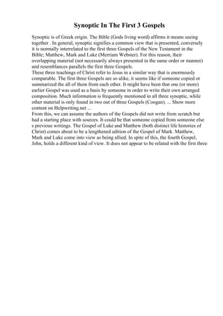Synoptic In The First 3 Gospels
Synoptic is of Greek origin. The Bible (Gods living word) affirms it means seeing
together . In general, synoptic signifies a common view that is presented, conversely
it is normally interrelated to the first three Gospels of the New Testament in the
Bible; Matthew, Mark and Luke (Merriam Webster). For this reason, their
overlapping material (not necessarily always presented in the same order or manner)
and resemblances parallels the first three Gospels.
These three teachings of Christ refer to Jesus in a similar way that is enormously
comparable. The first three Gospels are so alike, it seems like if someone copied or
summarized the all of them from each other. It might have been that one (or more)
earlier Gospel was used as a basis by someone in order to write their own arranged
composition. Much information is frequently mentioned in all three synoptic, while
other material is only found in two out of three Gospels (Coogan). ... Show more
content on Helpwriting.net ...
From this, we can assume the authors of the Gospels did not write from scratch but
had a starting place with sources. It could be that someone copied from someone else
s previous writings. The Gospel of Luke and Matthew (both distinct life histories of
Christ) comes about to be a lengthened edition of the Gospel of Mark. Matthew,
Mark and Luke come into view as being allied. In spite of this, the fourth Gospel,
John, holds a different kind of view. It does not appear to be related with the first three
 