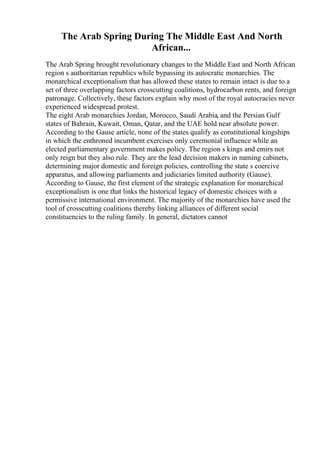 The Arab Spring During The Middle East And North
African...
The Arab Spring brought revolutionary changes to the Middle East and North African
region s authoritarian republics while bypassing its autocratic monarchies. The
monarchical exceptionalism that has allowed these states to remain intact is due to a
set of three overlapping factors crosscutting coalitions, hydrocarbon rents, and foreign
patronage. Collectively, these factors explain why most of the royal autocracies never
experienced widespread protest.
The eight Arab monarchies Jordan, Morocco, Saudi Arabia, and the Persian Gulf
states of Bahrain, Kuwait, Oman, Qatar, and the UAE hold near absolute power.
According to the Gause article, none of the states qualify as constitutional kingships
in which the enthroned incumbent exercises only ceremonial influence while an
elected parliamentary government makes policy. The region s kings and emirs not
only reign but they also rule. They are the lead decision makers in naming cabinets,
determining major domestic and foreign policies, controlling the state s coercive
apparatus, and allowing parliaments and judiciaries limited authority (Gause).
According to Gause, the first element of the strategic explanation for monarchical
exceptionalism is one that links the historical legacy of domestic choices with a
permissive international environment. The majority of the monarchies have used the
tool of crosscutting coalitions thereby linking alliances of different social
constituencies to the ruling family. In general, dictators cannot
 