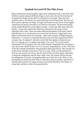 Symbols In Lord Of The Flies Essay
Many symbols have been brought to light while reading the book, Lord of the Flies.
Symbols usually represent different things in some cases, but in this book they all
tie around one thing, the downfall of civilization on an island. There has been
symbols such as, the beastie, the conch shell and even the beast head, that have all
been used to represent one thing. To begin, the beastie was by fat one of the biggest
symbolsused to portray downfall of civilization in the book. The beast had turned
young, proper British boys into ruthless savages. As the book talks more about the
beastie , we get more animal like behaviors coming from the group of boys,
especially Jack s tribe. There was many different perceptions of the beast, and its
leads the boys on to see the beast in it s true form, themselves. Piggy had no true
belief in this beastie due to his scientific... Show more content on Helpwriting.net ...
Ultimately, I ve come to a conclusion that the Lord of the flies represent the Devil
in many ways. In chapter 8, when the Lord of the flies speaks to Simon he says
this, I m warning you. I m going to get angry. D you see? You re not wanted.
Understand? We are going to have fun on this island. Understand? We are going to
have fun on this island! So don t try it on, my poor misguided boy, or else. The Lord
of the flies already foreshadows and guarantees death upon Simon. This reminds me
of then Jesus and Satan come face to face on a rock, which was the ultimate test.
This test was used to see if Jesus, the true Son of God, will fail, and go with Satan,
or forget the temptations, and do what s right. Jesus, like Simon, did not fall into
the temptations of Lucifer. Causing them later on in their life to die. Why is it the
good people die before the bad? Why is it that those who sin greatly, and choose to
worship Satan tend to live longer and more successful? But those who believe in
doing right, and know what is truly good tend to
 