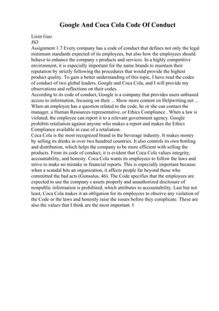Google And Coca Cola Code Of Conduct
Lixin Guo
JS3
Assignment 1.7 Every company has a code of conduct that defines not only the legal
minimum standards expected of its employees, but also how the employees should
behave to enhance the company s products and services. In a highly competitive
environment, it is especially important for the name brands to maintain their
reputation by strictly following the procedures that would provide the highest
product quality. To gain a better understanding of this topic, I have read the codes
of conduct of two global leaders, Google and Coca Cola, and I will provide my
observations and reflections on their codes.
According to its code of conduct, Google is a company that provides users unbiased
access to information, focusing on their ... Show more content on Helpwriting.net ...
When an employee has a question related to the code, he or she can contact the
manager, a Human Resources representative, or Ethics Compliance . When a law is
violated, the employee can report it to a relevant government agency. Google
prohibits retaliation against anyone who makes a report and makes the Ethics
Compliance available in case of a retaliation.
Coca Cola is the most recognized brand in the beverage industry. It makes money
by selling its drinks in over two hundred countries. It also controls its own bottling
and distribution, which helps the company to be more efficient with selling the
products. From its code of conduct, it is evident that Coca Cola values integrity,
accountability, and honesty. Coca Cola wants its employees to follow the laws and
strive to make no mistake in financial reports. This is especially important because
when a scandal hits an organization, it affects people far beyond those who
committed the bad acts (Gunsalus, 46). The Code specifies that the employees are
expected to use the company s assets properly and unauthorized disclosure of
nonpublic information is prohibited, which attributes to accountability. Last but not
least, Coca Cola makes it an obligation for its employees to observe any violation of
the Code or the laws and honestly raise the issues before they complicate. These are
also the values that I think are the most important. I
 