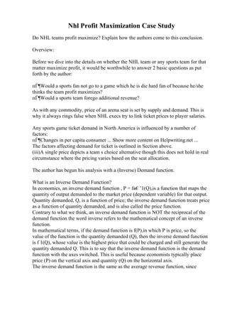 Nhl Profit Maximization Case Study
Do NHL teams profit maximize? Explain how the authors come to this conclusion.
Overview:
Before we dive into the details on whether the NHL team or any sports team for that
matter maximize profit, it would be worthwhile to answer 2 basic questions as put
forth by the author:
пЃ¶Would a sports fan not go to a game which he is die hard fan of because he/she
thinks the team profit maximizes?
пЃ¶Would a sports team forego additional revenue?
As with any commodity, price of an arena seat is set by supply and demand. This is
why it always rings false when NHL execs try to link ticket prices to player salaries.
Any sports game ticket demand in North America is influenced by a number of
factors:
пЃ¶Changes in per capita consumer ... Show more content on Helpwriting.net ...
The factors affecting demand for ticket is outlined in Section above.
(iii)A single price depicts a team s choice alternative though this does not hold in real
circumstance where the pricing varies based on the seat allocation.
The author has begun his analysis with a (Inverse) Demand function.
What is an Inverse Demand Function?
In economics, an inverse demand function , P = fв€’1(Q),is a function that maps the
quantity of output demanded to the market price (dependent variable) for that output.
Quantity demanded, Q, is a function of price; the inverse demand function treats price
as a function of quantity demanded, and is also called the price function.
Contrary to what we think, an inverse demand function is NOT the reciprocal of the
demand function the word inverse refers to the mathematical concept of an inverse
function.
In mathematical terms, if the demand function is f(P),in which P is price, so the
value of the function is the quantity demanded (Q), then the inverse demand function
is f 1(Q), whose value is the highest price that could be charged and still generate the
quantity demanded Q. This is to say that the inverse demand function is the demand
function with the axes switched. This is useful because economists typically place
price (P) on the vertical axis and quantity (Q) on the horizontal axis.
The inverse demand function is the same as the average revenue function, since
 