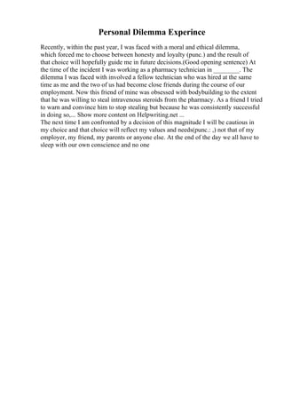 Personal Dilemma Experince
Recently, within the past year, I was faced with a moral and ethical dilemma,
which forced me to choose between honesty and loyalty (punc.) and the result of
that choice will hopefully guide me in future decisions.(Good opening sentence) At
the time of the incident I was working as a pharmacy technician in ________. The
dilemma I was faced with involved a fellow technician who was hired at the same
time as me and the two of us had become close friends during the course of our
employment. Now this friend of mine was obsessed with bodybuilding to the extent
that he was willing to steal intravenous steroids from the pharmacy. As a friend I tried
to warn and convince him to stop stealing but because he was consistently successful
in doing so,... Show more content on Helpwriting.net ...
The next time I am confronted by a decision of this magnitude I will be cautious in
my choice and that choice will reflect my values and needs(punc.: ,) not that of my
employer, my friend, my parents or anyone else. At the end of the day we all have to
sleep with our own conscience and no one
 