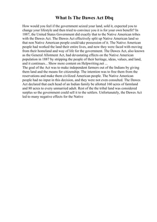 What Is The Dawes Act Dbq
How would you feel if the government seized your land, sold it, expected you to
change your lifestyle and then tried to convince you it is for your own benefit? In
1887, the United States Government did exactly that to the Native American tribes
with the Dawes Act. The Dawes Act effectively split up Native American land so
that non Native American people could take possession of it. The Native American
people had worked the land their entire lives, and now they were faced with moving
from their homeland and way of life for the government. The Dawes Act, also known
as the General Allotment Act, had devastating effects on the Native American
population in 1887 by stripping the people of their heritage, ideas, values, and land,
and it continues... Show more content on Helpwriting.net ...
The goal of the Act was to make independent farmers out of the Indians by giving
them land and the means for citizenship. The intention was to free them from the
reservations and make them civilized American people. The Native American
people had no input in this decision, and they were not even consulted. The Dawes
Act declared that each head of an Indian family be allotted 160 acres of farmland
and 80 acres to every unmarried adult. Rest of the the tribal land was considered
surplus so the government could sell it to the settlers. Unfortunately, the Dawes Act
led to many negative effects for the Native
 