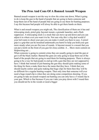 The Pros And Cons Of A Banned Assault Weapon
Banned assault weapon is not the way to slow the crime rate down, What it going
to do is keep the gun in the hand of people that are going to harm someone and
keep them out of the hand of people that are going to use them for hunting purposes.
I say this because bad people will alway be able to get there hands on them.
What is and assault weapon you might ask, The classification of them are it has and
telescoping stock, pistol grip, bayonet mount, a grenade launcher, and a flash
suppressor. A telescoping stock is a stock that can move up and down and you can
adjust it to where ever you want it to be. Not sure why this i a big deal would if
your kid wants to shoot your gun you can make it small you them to uses. A pistol
grip is a grip that can be mounted underneath you barrel to help you hold your gun
more steady what you are fire tons of rounds. A bayonet mount is a mount that you
can put a knife on the front of you gun for close combat. A ... Show more content on
Helpwriting.net ...
When someone is going to commit crime they are usually going to steal the gun or
get it off the black market. Banned the guns are only going to keep them out of the
hand of the people that are going to used them for hunting purposes. There is always
going to be a way for bad people to end up with a gun that they are not supposed to
have. I think that instead of just banning the gun they should quite making some of
the thing for them a make them have the name that they have. I think that you
should maybe outlaw and quite making that huge clips for them then they will be
no different for a regular hunting weapon. Then only time that someone will ever
need a huge round clip is when they are doing some competition shooting. If you
are going to take an assault weapon out hunting you can only have a 5 round clip in
your gun. Which is fine because if you can t take you pray down with 5 round then
you should not be in the woods or need a bigger
 