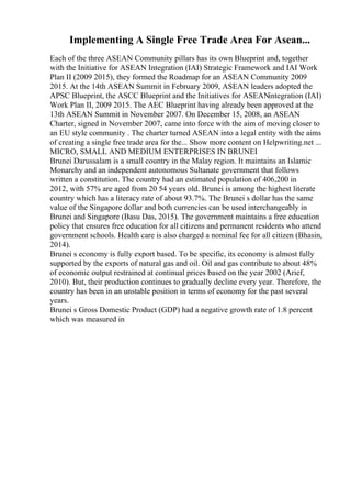 Implementing A Single Free Trade Area For Asean...
Each of the three ASEAN Community pillars has its own Blueprint and, together
with the Initiative for ASEAN Integration (IAI) Strategic Framework and IAI Work
Plan II (2009 2015), they formed the Roadmap for an ASEAN Community 2009
2015. At the 14th ASEAN Summit in February 2009, ASEAN leaders adopted the
APSC Blueprint, the ASCC Blueprint and the Initiatives for ASEANintegration (IAI)
Work Plan II, 2009 2015. The AEC Blueprint having already been approved at the
13th ASEAN Summit in November 2007. On December 15, 2008, an ASEAN
Charter, signed in November 2007, came into force with the aim of moving closer to
an EU style community . The charter turned ASEAN into a legal entity with the aims
of creating a single free trade area for the... Show more content on Helpwriting.net ...
MICRO, SMALL AND MEDIUM ENTERPRISES IN BRUNEI
Brunei Darussalam is a small country in the Malay region. It maintains an Islamic
Monarchy and an independent autonomous Sultanate government that follows
written a constitution. The country had an estimated population of 406,200 in
2012, with 57% are aged from 20 54 years old. Brunei is among the highest literate
country which has a literacy rate of about 93.7%. The Brunei s dollar has the same
value of the Singapore dollar and both currencies can be used interchangeably in
Brunei and Singapore (Basu Das, 2015). The government maintains a free education
policy that ensures free education for all citizens and permanent residents who attend
government schools. Health care is also charged a nominal fee for all citizen (Bhasin,
2014).
Brunei s economy is fully export based. To be specific, its economy is almost fully
supported by the exports of natural gas and oil. Oil and gas contribute to about 48%
of economic output restrained at continual prices based on the year 2002 (Arief,
2010). But, their production continues to gradually decline every year. Therefore, the
country has been in an unstable position in terms of economy for the past several
years.
Brunei s Gross Domestic Product (GDP) had a negative growth rate of 1.8 percent
which was measured in
 