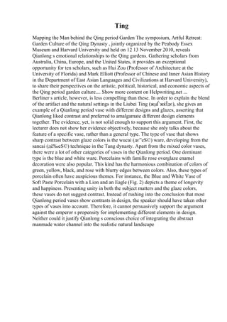 Ting
Mapping the Man behind the Qing period Garden The symposium, Artful Retreat:
Garden Culture of the Qing Dynasty , jointly organized by the Peabody Essex
Museum and Harvard University and held on 12 13 November 2010, reveals
Qianlong s emotional relationships to the Qing gardens. Gathering scholars from
Australia, China, Europe, and the United States, it provides an exceptional
opportunity for ten scholars, such as Hui Zou (Professor of Architecture at the
University of Florida) and Mark Elliott (Professor of Chinese and Inner Asian History
in the Department of East Asian Languages and Civilizations at Harvard University),
to share their perspectives on the artistic, political, historical, and economic aspects of
the Qing period garden culture.... Show more content on Helpwriting.net ...
Berliner s article, however, is less compelling than these. In order to explain the blend
of the artifact and the natural settings in the Liubei Ting (жµЃжќЇдє), she gives an
example of a Qianlong period vase with different designs and glazes, asserting that
Qianlong liked contrast and preferred to amalgamate different design elements
together. The evidence, yet, is not solid enough to support this argument. First, the
lecturer does not show her evidence objectively, because she only talks about the
feature of a specific vase, rather than a general type. The type of vase that shows
sharp contrast between glaze colors is the wucai (дє”еЅ©) ware, developing from the
sancai (дё‰еЅ©) technique in the Tang dynasty. Apart from the mixed color vases,
there were a lot of other categories of vases in the Qianlong period. One dominant
type is the blue and white ware. Porcelains with famille rose overglaze enamel
decoration were also popular. This kind has the harmonious combination of colors of
green, yellow, black, and rose with blurry edges between colors. Also, these types of
porcelain often have auspicious themes. For instance, the Blue and White Vase of
Soft Paste Porcelain with a Lion and an Eagle (Fig. 2) depicts a theme of longevity
and happiness. Presenting unity in both the subject matters and the glaze colors,
these vases do not suggest contrast. Instead of rushing into the conclusion that most
Qianlong period vases show contrasts in design, the speaker should have taken other
types of vases into account. Therefore, it cannot persuasively support the argument
against the emperor s propensity for implementing different elements in design.
Neither could it justify Qianlong s conscious choice of integrating the abstract
manmade water channel into the realistic natural landscape
 