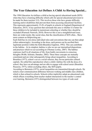 The Year Education Act Defines A Child As Having Special...
The 1996 Education Act defines a child as having special educational needs (SEN)
when they have a learning difficulty which calls for special educational provision to
be made for them (section 312). This involves those who have greater difficulty
learning and/or disabilities that prevent them from accessing educational facilities.
This represents approximately 15.4% of pupils in schools in England (Department of
Education, 2015). A key question that surrounds this area is whether it is better for
these children to be included in mainstream schooling or whether they should be
excluded (Warnock Norwich, 2010). However this is not a straightforward issue,
there are wider needs, like social class, that the classification of SEN often... Show
more content on Helpwriting.net ...
Each field has its own doxa individual rules and conventions that one can then adopt
(often unknowingly). According to the doxa, each person can be ascribed their
legitimate position within the field (Bourdieu Eagleton, 1992). This can contribute
to the habitus . At its simplest, habitus is who we are our internalised dispositions
and practices which we act according to (Thomas Loxley, 2007). The habitus
expresses itself in all situations of life, from bodily movements to conscious
thoughts (Webb, Schirato, Danaher, 2002). These three concepts are mutually
constituted and are what subsequently brings about inequalities. According to
Bourdieu (1977), school s act as a social selector, they favour particular cultural
capitals. He called this reproduction where a child s habitus fits with the doxa of a
school, they have an advantage and are able to engage with school easier (Bourdieu
Passeron, 1977), whilst excluding others, like SEN pupils.
According to Bernstein (1973), social inequalities are transmitted through schools. He
noted a clear communication difference between working and middle class children,
which is then echoed in schools. Schools (often implicitly) adopt an educational code
which effects everything from teacher student interactions to the teacher s control
over learning. Bernstein (1971) distinguished between two types of code used
 