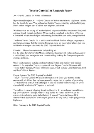 Toyota Corolla Im Research Paper
2017 Toyota Corolla iM Model Information
If you are seeking for 2017 Toyota Corolla iM model information, Toyota of Tacoma
has the details for you. You will realize that the Toyota reliability and durability are
intact and an integral part of the all new Toyota Corolla iM.
With the Scion not taking off as anticipated, Toyota decided to discontinue this youth
oriented brand. Instead, the Scion iM has made a comeback in the form of Toyota
Corolla iM, with some changes and amazing features that can leave you spellbound.
The latest Toyota Corolla iM is a five door hatchback that has a larger cargo space
and better equipped that the Corolla. However, there are many other pluses that you
will notice when you check out the 2017 Toyota Corolla iM.
Exterior ... Show more content on Helpwriting.net ...
So, the latest Toyota Corolla iM is no different. It comes with curtain airbags, driver
s knee airbag, side airbags and seat cushion airbag to keep the front passenger safe
during a collision.
Other safety features include anti lock braking system and stability and traction
control. Like any other Toyota, even the all new Toyota Corolla iM comes with
Toyota Safety Senseв„ў C suite of technologies, which include Lane Departure Alert
and Pre Collision System.
Engine Specs of the 2017 Toyota Corolla iM
The 2017 Toyota Corolla iM model information will show you that this model
comes with a 1.8 liter, four cylinder powerful engine that is capable of generating
137 horsepower and 126 lb ft of torque. It also has a rather sophisticated six speed
manual shift, while the CVT system is optional.
The vehicle is capable of going from 0 to 60mph in 9.1 seconds and can achieve a
top speed of about 121 mph. While it may not be the fastest hatchback on the
market, it is definitely quite fuel efficient. A manual Toyota iM has an EPA
estimated fuel economy of 27 miles per gallon in the city and 35 miles per gallon on
highways.
Other Features in the 2017 Toyota Corolla
 