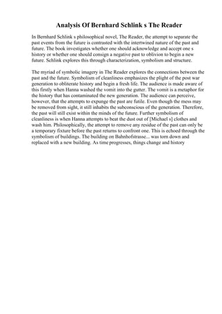 Analysis Of Bernhard Schlink s The Reader
In Bernhard Schlink s philosophical novel, The Reader, the attempt to separate the
past events from the future is contrasted with the intertwined nature of the past and
future. The book investigates whether one should acknowledge and accept one s
history or whether one should consign a negative past to oblivion to begin a new
future. Schlink explores this through characterization, symbolism and structure.
The myriad of symbolic imagery in The Reader explores the connections between the
past and the future. Symbolism of cleanliness emphasizes the plight of the post war
generation to obliterate history and begin a fresh life. The audience is made aware of
this firstly when Hanna washed the vomit into the gutter. The vomit is a metaphor for
the history that has contaminated the new generation. The audience can perceive,
however, that the attempts to expunge the past are futile. Even though the mess may
be removed from sight, it still inhabits the subconscious of the generation. Therefore,
the past will still exist within the minds of the future. Further symbolism of
cleanliness is when Hanna attempts to beat the dust out of [Michael s] clothes and
wash him. Philosophically, the attempt to remove any residue of the past can only be
a temporary fixture before the past returns to confront one. This is echoed through the
symbolism of buildings. The building on Bahnhofstrasse... was torn down and
replaced with a new building. As time progresses, things change and history
 