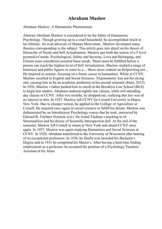 Abraham Maslow
Abraham Maslow: A Humanistic Phenomenon
Abstract Abraham Maslow is considered to be the father of Humanistic
Psychology. Though growing up in a cruel household, he accomplished much in
his lifetime. An avid advocate of Human Motivation , Maslow developed many
theories corresponding to the subject. This article goes into detail on his theory of
Hierarchy of Needs and Self Actualization. Maslow put forth the notion of a 5 level
pyramid of needs. Psychological, Safety and Security, Love and Belonging, and
Esteem were considered essential basic needs. These must be fulfilled before a
person can reach the highest level of Self Actualization. Maslow studied a range of
historical and public figures to come to a ... Show more content on Helpwriting.net ...
He majored in science, focusing on a future career in humanities. While at CCNY,
Maslow excelled in English and Social Sciences. Trigonometry was not his strong
suit, causing him to be on academic probation in his second semester (Patel, 2012).
In 1926, Maslow s father pushed him to enroll at the Brooklyn Law School (BLS)
to begin law studies. Abraham endured nightly law classes, while still attending
day classes at CCNY. After two months, he dropped out, realizing that law was of
no interest to him. In 1927, Maslow left CCNY for Cornell University in Ithaca,
New York. Due to cheaper tuition, he applied to the College of Agriculture at
Cornell. He majored once again in social sciences to fulfill his dream. Maslow was
disheartened by an Introductory Psychology course that he took, instructed by
Edward B. Titchner (Emrich, n.d.). He found Titchner s teaching in of
Structuralism and his theory of Scientific Introspection dull. At the end of the
semester, Maslow left Cornell to return to New York and attend CCNY once
again. In 1927, Maslow was again studying Humanities and Social Sciences at
CCNY. In 1928, Abraham transferred to the University of Wisconsin after hearing
of its exceptional professors. In 1930, he finally was awarded his Bachelor s
Degree and in 1931 he completed his Master s. After having a hard time finding
employment as a professor, he accepted the position of a Psychology Teachers
Assistant at his Alma
 