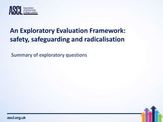 ascl.org.uk
An Exploratory Evaluation Framework:
safety, safeguarding and radicalisation
Summary of exploratory questions
 