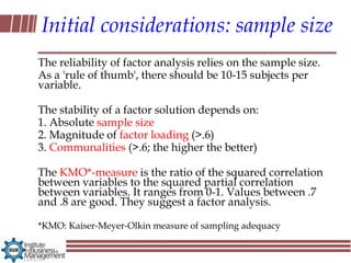 Initial considerations: sample size
The reliability of factor analysis relies on the sample size.
As a 'rule of thumb', there should be 10-15 subjects per
variable.

The stability of a factor solution depends on:
1. Absolute sample size
2. Magnitude of factor loading (>.6)
3. Communalities (>.6; the higher the better)

The KMO*-measure is the ratio of the squared correlation
between variables to the squared partial correlation
between variables. It ranges from 0-1. Values between .7
and .8 are good. They suggest a factor analysis.

*KMO: Kaiser-Meyer-Olkin measure of sampling adequacy
 