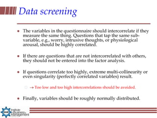 Data screening
   The variables in the questionnaire should intercorrelate if they
    measure the same thing. Questions that tap the same sub-
    variable, e.g., worry, intrusive thoughts, or physiological
    arousal, should be highly correlated.

   If there are questions that are not intercorrelated with others,
    they should not be entered into the factor analysis.

   If questions correlate too highly, extreme multi-collinearity or
    even singularity (perfectly correlated variables) result.

          Too low and too high intercorrelations should be avoided.

   Finally, variables should be roughly normally distributed.
 