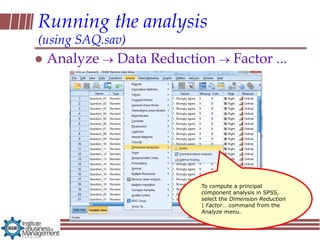 Running the analysis
(using SAQ.sav)
   Analyze   Data Reduction         Factor ...




                          To compute a principal
                          component analysis in SPSS,
                          select the Dimension Reduction
                          | Factor… command from the
                          Analyze menu.
 