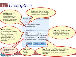 Descriptives
                                           First, mark the Univariate
   Second, keep the                        descriptives checkbox to get
   Initial solution                        mean & Std. Deviation etc.
   checkbox to get the
   statistics needed to
   determine the number
   of factors to extract.




Third, mark the                                                             Fifth, mark the Anti-image
Coefficients checkbox to                                                    checkbox to assess the
get a correlation matrix,                                                   appropriateness of factor
one of the outputs                                                          analysis for the variables.
needed to assess the
appropriateness of
factor analysis for the
variables.




   The determinant                                          Fourth, mark the KMO and Bartlett’s test
                            Sixth, click
   should be                                                of sphericity checkbox to assess the
                            on the
   > .00001                                                 appropriateness of factor analysis for the
                            Continue
                                                            variables.
                            button.
 