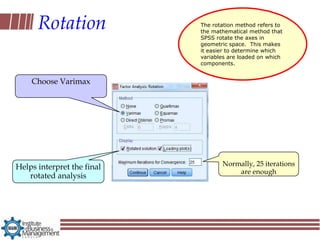 Rotation              The rotation method refers to
                            the mathematical method that
                            SPSS rotate the axes in
                            geometric space. This makes
                            it easier to determine which
                            variables are loaded on which
                            components.


    Choose Varimax




Helps interpret the final          Normally, 25 iterations
                                       are enough
   rotated analysis
 