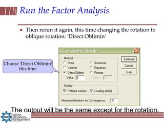 Run the Factor Analysis

          Then rerun it again, this time changing the rotation to
           oblique rotation: 'Direct Oblimin'



Choose 'Direct Oblimin'
      this time




   The output will be the same except for the rotation.
 