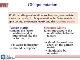 Oblique rotation

While in orthogonal rotation, we have only one matrix,
the factor matrix, in oblique rotation the factor matrix is
split up into the pattern matrix and the structure matrix.

Pattern matrix                 Structure Matrix
contains the factor            takes into account the
  loadings and is                relationship betweeen
  interpreted like the           factors
  factor matrix.
                                  should be used as a
   is easier to interpret        check on the pattern
   should be reported            matrix
                                  should also be
                                 reported
 