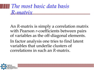 The most basic data basis
R-matrix

An R-matrix is simply a correlation matrix
with Pearson r-coefficients between pairs
of variables as the off-diagonal elements.
In factor analysis one tries to find latent
variables that underlie clusters of
correlations in such an R-matrix.
 
