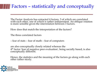 Factors – statistically and conceptually

The Factor Analysis has extracted 4 factors, 3 of which are correlated
with each other, one of which is rather independent. An oblique rotation
is more sensible given the interrelation between 3 factors.

How does that match the interpretation of the factors?

The three correlated factors

– fear of stats – fear of math – fear of computers

are also conceptually closely related whereas the
4th factor 'fear of negative peer evaluation', being socially based, is also
conceptually different.

Hence, the statistics and the meaning of the factors go along with each
other rather nicely.
 