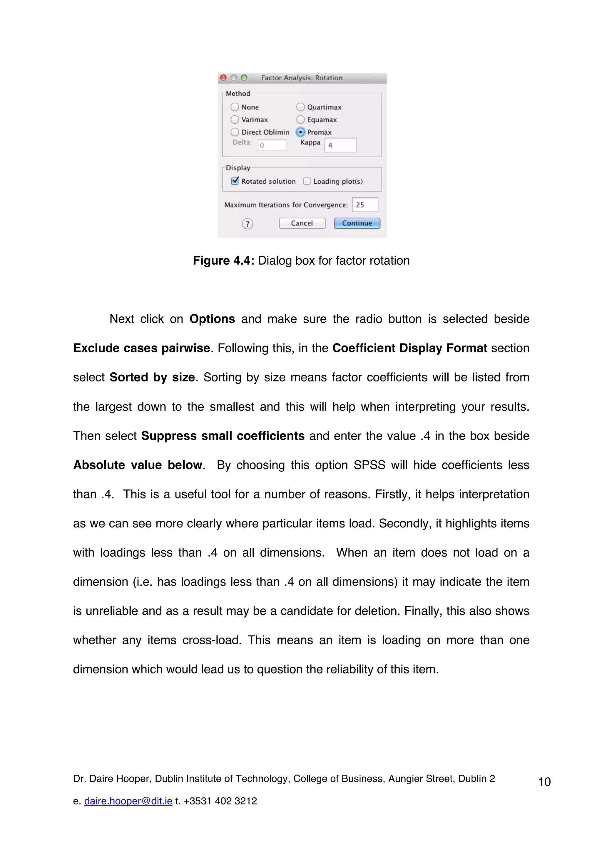 Figure 4.4: Dialog box for factor rotation



        Next click on Options and make sure the radio button is selected beside

Exclude cases pairwise. Following this, in the Coefficient Display Format section

select Sorted by size. Sorting by size means factor coefficients will be listed from

the largest down to the smallest and this will help when interpreting your results.

Then select Suppress small coefficients and enter the value .4 in the box beside

Absolute value below. By choosing this option SPSS will hide coefficients less

than .4. This is a useful tool for a number of reasons. Firstly, it helps interpretation

as we can see more clearly where particular items load. Secondly, it highlights items

with loadings less than .4 on all dimensions. When an item does not load on a

dimension (i.e. has loadings less than .4 on all dimensions) it may indicate the item

is unreliable and as a result may be a candidate for deletion. Finally, this also shows

whether any items cross-load. This means an item is loading on more than one

dimension which would lead us to question the reliability of this item.




Dr. Daire Hooper, Dublin Institute of Technology, College of Business, Aungier Street, Dublin 2   10
e. daire.hooper@dit.ie t. +3531 402 3212
 