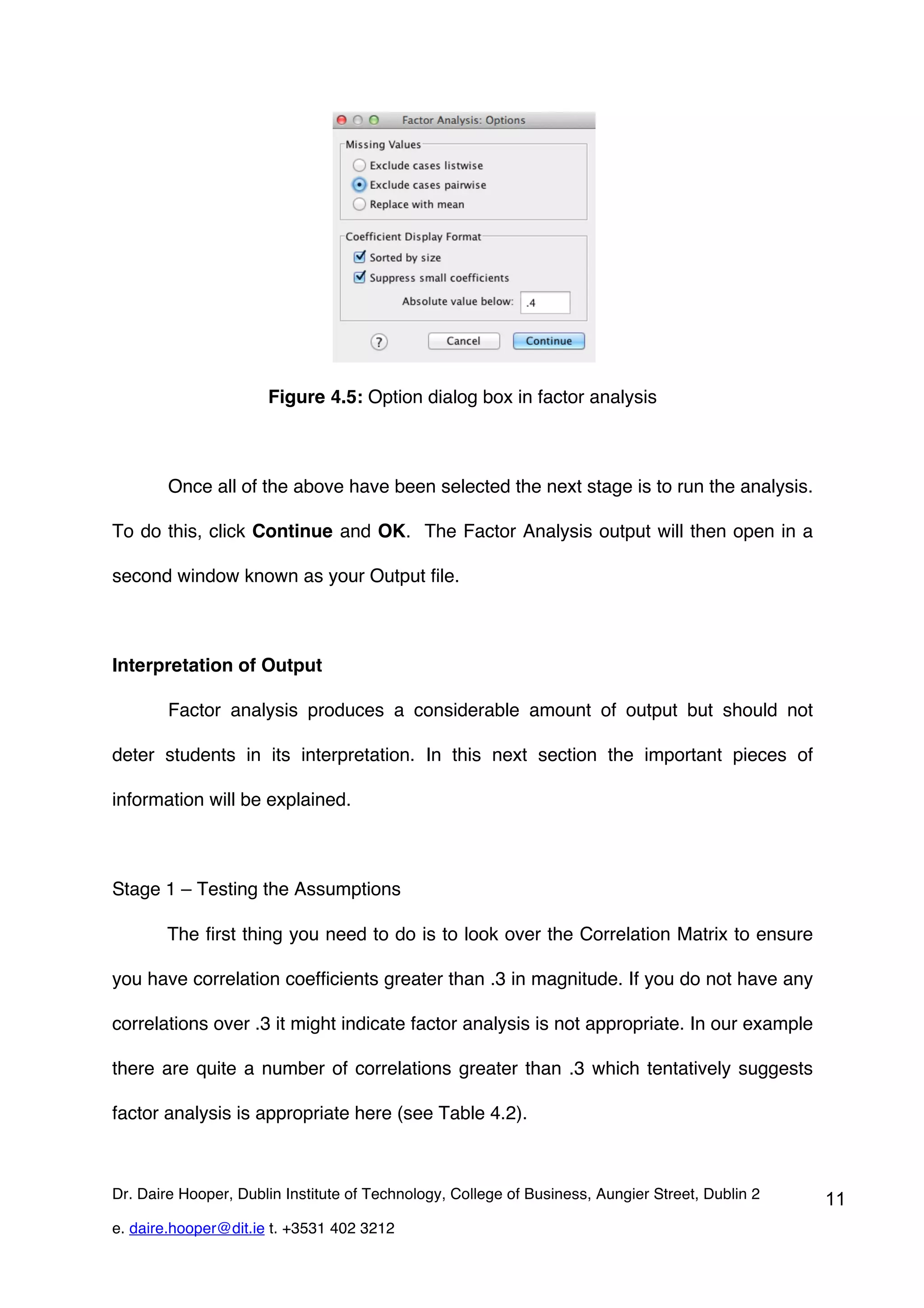 Figure 4.5: Option dialog box in factor analysis



        Once all of the above have been selected the next stage is to run the analysis.

To do this, click Continue and OK. The Factor Analysis output will then open in a

second window known as your Output file.



Interpretation of Output

        Factor analysis produces a considerable amount of output but should not

deter students in its interpretation. In this next section the important pieces of

information will be explained.



Stage 1 – Testing the Assumptions

        The first thing you need to do is to look over the Correlation Matrix to ensure

you have correlation coefficients greater than .3 in magnitude. If you do not have any

correlations over .3 it might indicate factor analysis is not appropriate. In our example

there are quite a number of correlations greater than .3 which tentatively suggests

factor analysis is appropriate here (see Table 4.2).



Dr. Daire Hooper, Dublin Institute of Technology, College of Business, Aungier Street, Dublin 2   11
e. daire.hooper@dit.ie t. +3531 402 3212
 