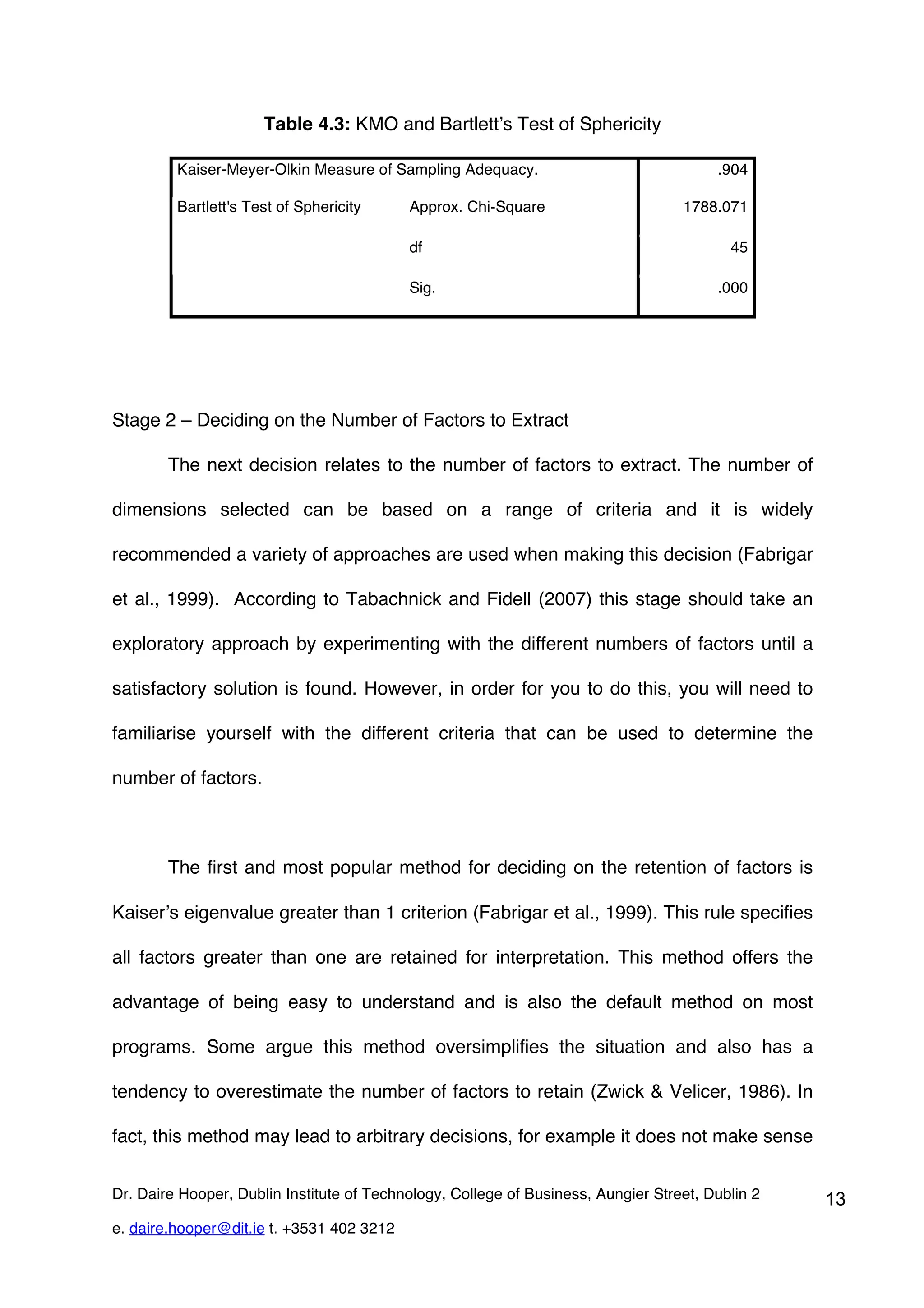 Table 4.3: KMO and Bartlett’s Test of Sphericity

         Kaiser-Meyer-Olkin Measure of Sampling Adequacy.                               .904

         Bartlett's Test of Sphericity     Approx. Chi-Square                      1788.071

                                           df                                             45

                                           Sig.                                         .000




Stage 2 – Deciding on the Number of Factors to Extract

        The next decision relates to the number of factors to extract. The number of

dimensions selected can be based on a range of criteria and it is widely

recommended a variety of approaches are used when making this decision (Fabrigar

et al., 1999). According to Tabachnick and Fidell (2007) this stage should take an

exploratory approach by experimenting with the different numbers of factors until a

satisfactory solution is found. However, in order for you to do this, you will need to

familiarise yourself with the different criteria that can be used to determine the

number of factors.



        The first and most popular method for deciding on the retention of factors is

Kaiser’s eigenvalue greater than 1 criterion (Fabrigar et al., 1999). This rule specifies

all factors greater than one are retained for interpretation. This method offers the

advantage of being easy to understand and is also the default method on most

programs. Some argue this method oversimplifies the situation and also has a

tendency to overestimate the number of factors to retain (Zwick & Velicer, 1986). In

fact, this method may lead to arbitrary decisions, for example it does not make sense


Dr. Daire Hooper, Dublin Institute of Technology, College of Business, Aungier Street, Dublin 2   13
e. daire.hooper@dit.ie t. +3531 402 3212
 