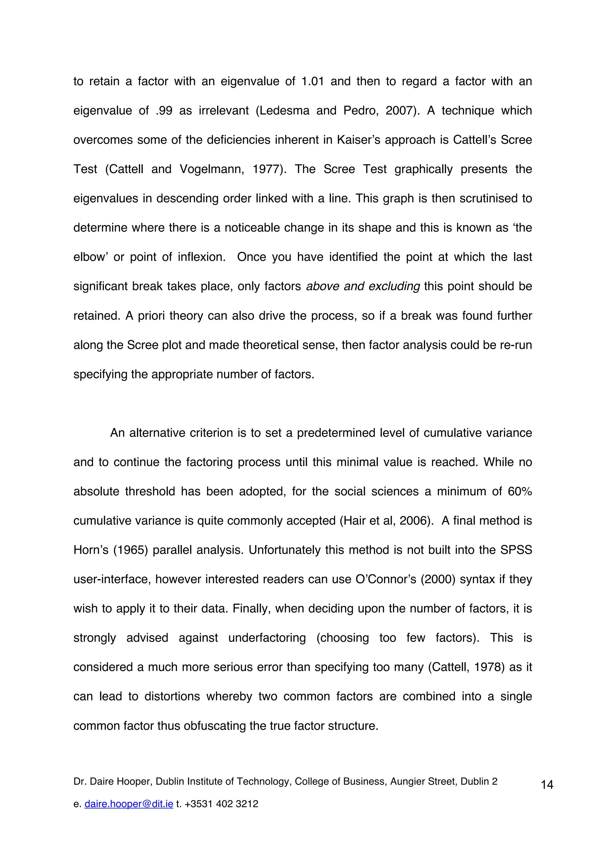 to retain a factor with an eigenvalue of 1.01 and then to regard a factor with an

eigenvalue of .99 as irrelevant (Ledesma and Pedro, 2007). A technique which

overcomes some of the deficiencies inherent in Kaiser’s approach is Cattell’s Scree

Test (Cattell and Vogelmann, 1977). The Scree Test graphically presents the

eigenvalues in descending order linked with a line. This graph is then scrutinised to

determine where there is a noticeable change in its shape and this is known as ‘the

elbow’ or point of inflexion. Once you have identified the point at which the last

significant break takes place, only factors above and excluding this point should be

retained. A priori theory can also drive the process, so if a break was found further

along the Scree plot and made theoretical sense, then factor analysis could be re-run

specifying the appropriate number of factors.



        An alternative criterion is to set a predetermined level of cumulative variance

and to continue the factoring process until this minimal value is reached. While no

absolute threshold has been adopted, for the social sciences a minimum of 60%

cumulative variance is quite commonly accepted (Hair et al, 2006). A final method is

Horn’s (1965) parallel analysis. Unfortunately this method is not built into the SPSS

user-interface, however interested readers can use O’Connor’s (2000) syntax if they

wish to apply it to their data. Finally, when deciding upon the number of factors, it is

strongly advised against underfactoring (choosing too few factors). This is

considered a much more serious error than specifying too many (Cattell, 1978) as it

can lead to distortions whereby two common factors are combined into a single

common factor thus obfuscating the true factor structure.



Dr. Daire Hooper, Dublin Institute of Technology, College of Business, Aungier Street, Dublin 2   14
e. daire.hooper@dit.ie t. +3531 402 3212
 