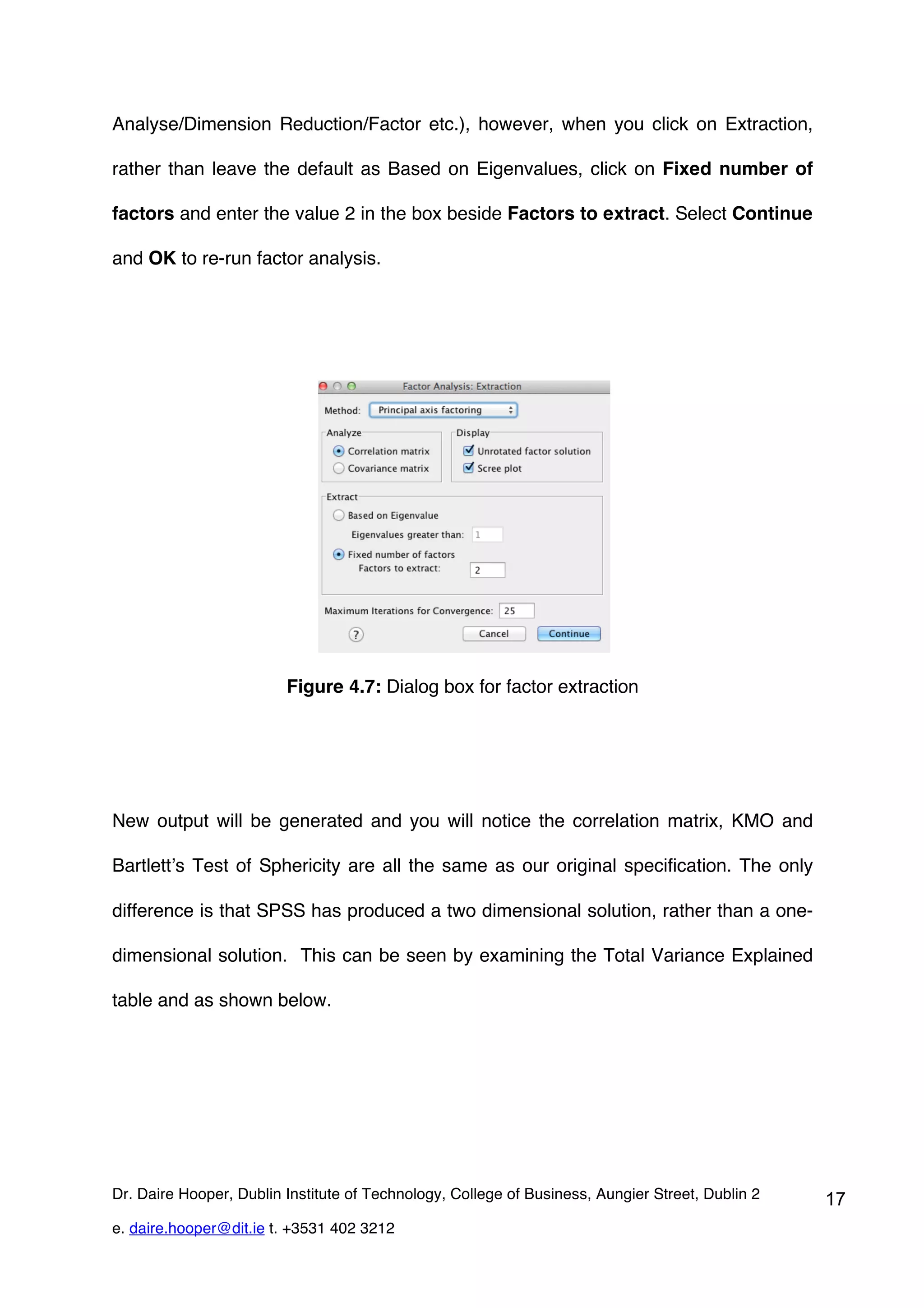 Analyse/Dimension Reduction/Factor etc.), however, when you click on Extraction,

rather than leave the default as Based on Eigenvalues, click on Fixed number of

factors and enter the value 2 in the box beside Factors to extract. Select Continue

and OK to re-run factor analysis.




                         Figure 4.7: Dialog box for factor extraction




New output will be generated and you will notice the correlation matrix, KMO and

Bartlett’s Test of Sphericity are all the same as our original specification. The only

difference is that SPSS has produced a two dimensional solution, rather than a one-

dimensional solution. This can be seen by examining the Total Variance Explained

table and as shown below.




Dr. Daire Hooper, Dublin Institute of Technology, College of Business, Aungier Street, Dublin 2   17
e. daire.hooper@dit.ie t. +3531 402 3212
 