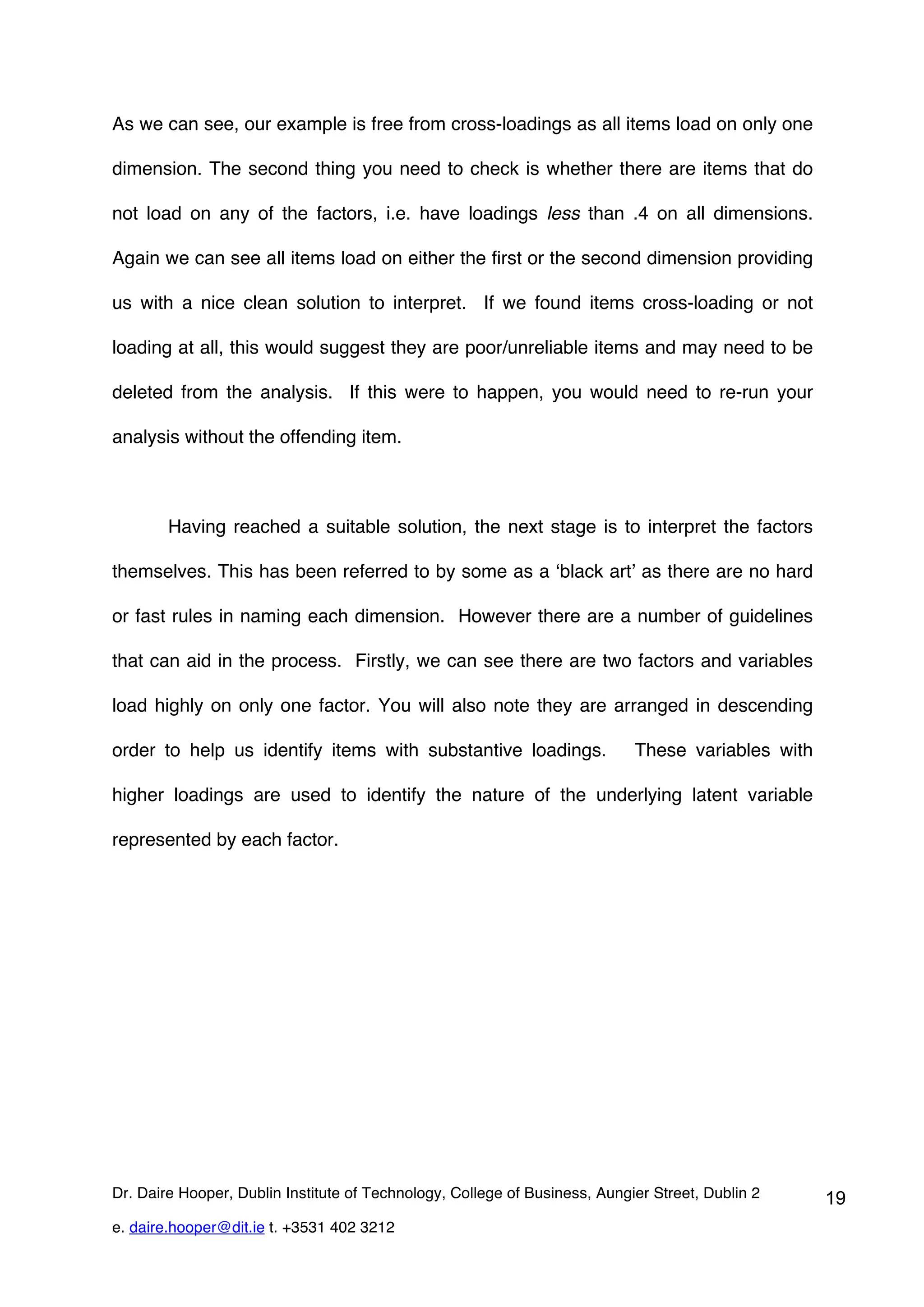 As we can see, our example is free from cross-loadings as all items load on only one

dimension. The second thing you need to check is whether there are items that do

not load on any of the factors, i.e. have loadings less than .4 on all dimensions.

Again we can see all items load on either the first or the second dimension providing

us with a nice clean solution to interpret. If we found items cross-loading or not

loading at all, this would suggest they are poor/unreliable items and may need to be

deleted from the analysis. If this were to happen, you would need to re-run your

analysis without the offending item.



        Having reached a suitable solution, the next stage is to interpret the factors

themselves. This has been referred to by some as a ‘black art’ as there are no hard

or fast rules in naming each dimension. However there are a number of guidelines

that can aid in the process. Firstly, we can see there are two factors and variables

load highly on only one factor. You will also note they are arranged in descending

order to help us identify items with substantive loadings.                  These variables with

higher loadings are used to identify the nature of the underlying latent variable

represented by each factor.




Dr. Daire Hooper, Dublin Institute of Technology, College of Business, Aungier Street, Dublin 2    19
e. daire.hooper@dit.ie t. +3531 402 3212
 
