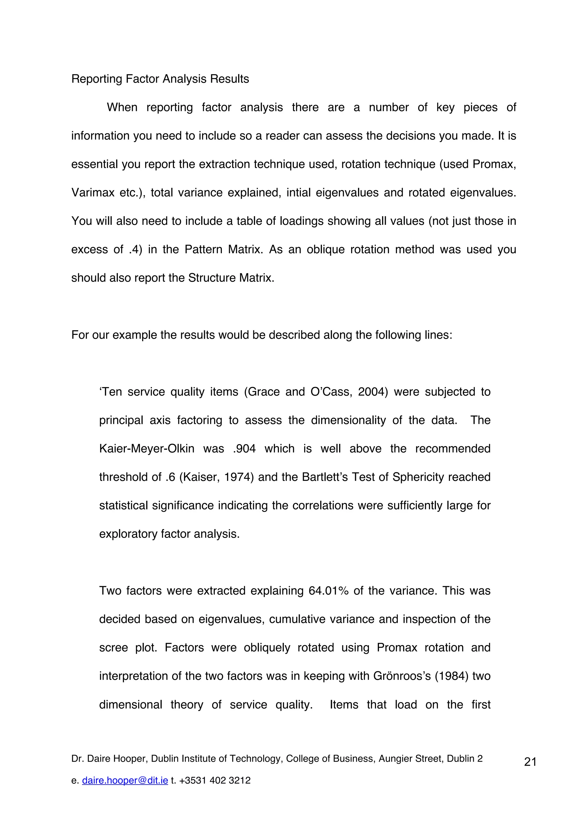Reporting Factor Analysis Results

        When reporting factor analysis there are a number of key pieces of

information you need to include so a reader can assess the decisions you made. It is

essential you report the extraction technique used, rotation technique (used Promax,

Varimax etc.), total variance explained, intial eigenvalues and rotated eigenvalues.

You will also need to include a table of loadings showing all values (not just those in

excess of .4) in the Pattern Matrix. As an oblique rotation method was used you

should also report the Structure Matrix.



For our example the results would be described along the following lines:



      ‘Ten service quality items (Grace and O’Cass, 2004) were subjected to

      principal axis factoring to assess the dimensionality of the data.                    The

      Kaier-Meyer-Olkin was .904 which is well above the recommended

      threshold of .6 (Kaiser, 1974) and the Bartlett’s Test of Sphericity reached

      statistical significance indicating the correlations were sufficiently large for

      exploratory factor analysis.



      Two factors were extracted explaining 64.01% of the variance. This was

      decided based on eigenvalues, cumulative variance and inspection of the

      scree plot. Factors were obliquely rotated using Promax rotation and

      interpretation of the two factors was in keeping with Grönroos’s (1984) two

      dimensional theory of service quality.               Items that load on the first



Dr. Daire Hooper, Dublin Institute of Technology, College of Business, Aungier Street, Dublin 2   21
e. daire.hooper@dit.ie t. +3531 402 3212
 