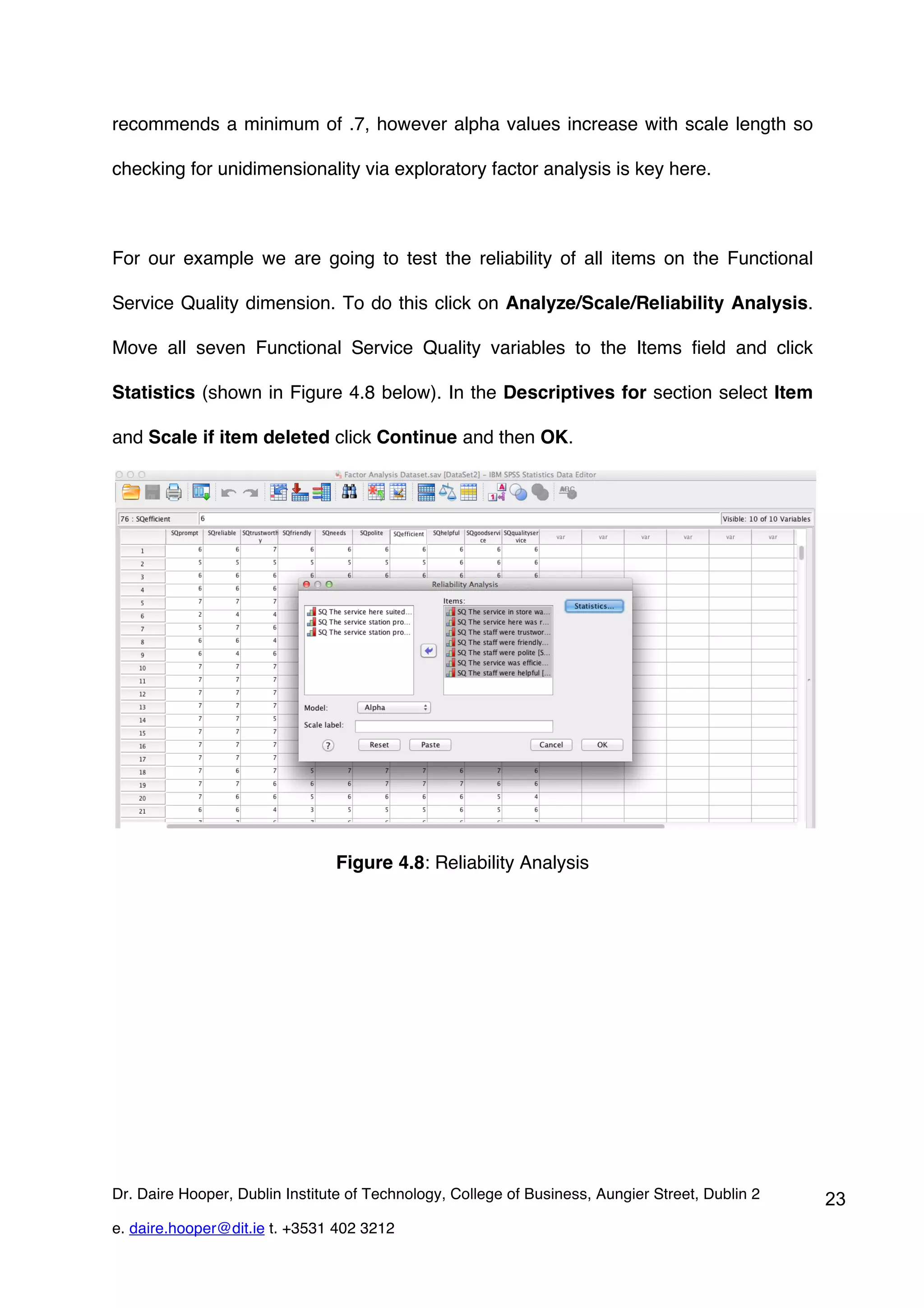 recommends a minimum of .7, however alpha values increase with scale length so

checking for unidimensionality via exploratory factor analysis is key here.



For our example we are going to test the reliability of all items on the Functional

Service Quality dimension. To do this click on Analyze/Scale/Reliability Analysis.

Move all seven Functional Service Quality variables to the Items field and click

Statistics (shown in Figure 4.8 below). In the Descriptives for section select Item

and Scale if item deleted click Continue and then OK.




                                Figure 4.8: Reliability Analysis




Dr. Daire Hooper, Dublin Institute of Technology, College of Business, Aungier Street, Dublin 2   23
e. daire.hooper@dit.ie t. +3531 402 3212
 