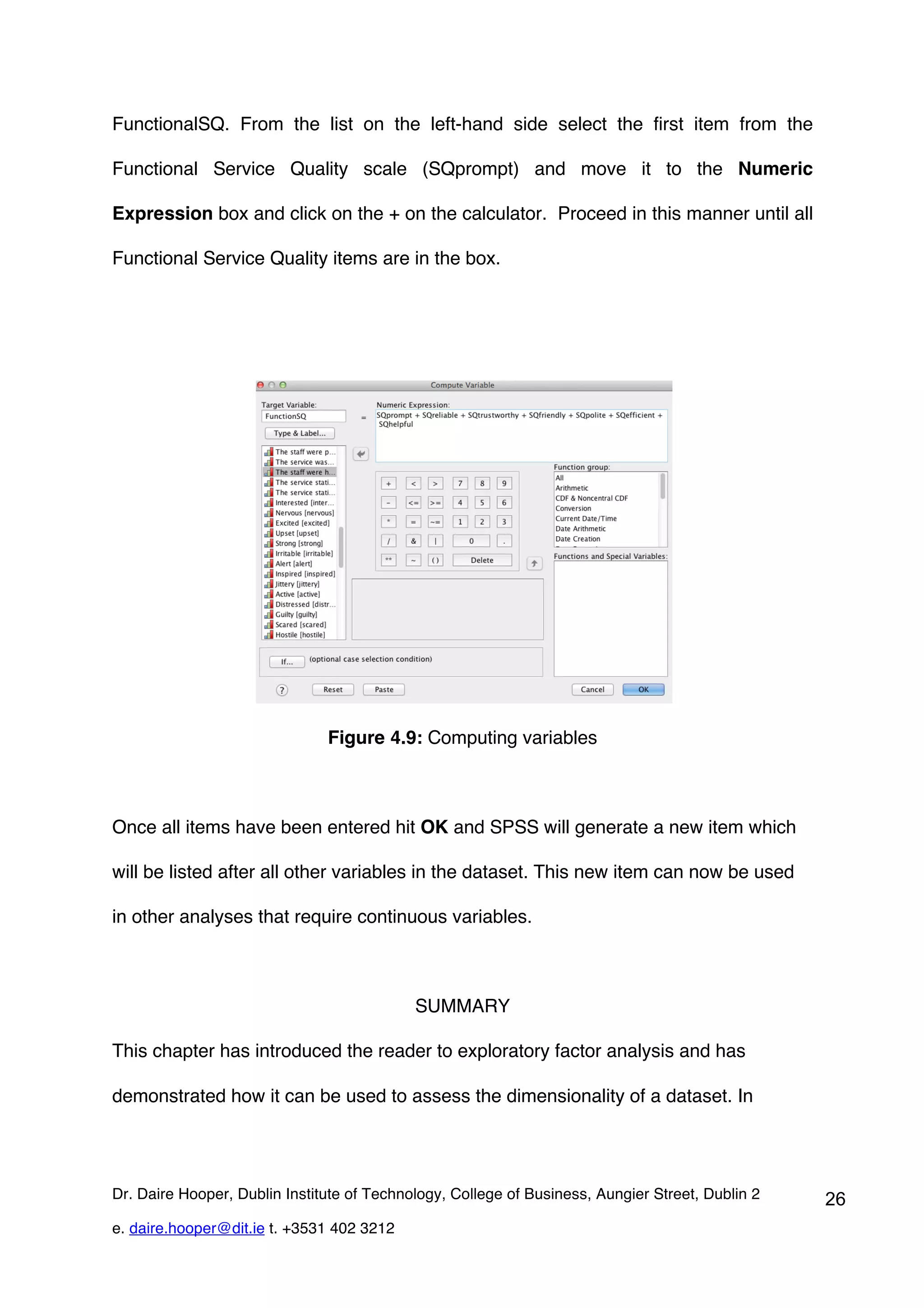 FunctionalSQ. From the list on the left-hand side select the first item from the

Functional Service Quality scale (SQprompt) and move it to the Numeric

Expression box and click on the + on the calculator. Proceed in this manner until all

Functional Service Quality items are in the box.




                               Figure 4.9: Computing variables



Once all items have been entered hit OK and SPSS will generate a new item which

will be listed after all other variables in the dataset. This new item can now be used

in other analyses that require continuous variables.



                                            SUMMARY

This chapter has introduced the reader to exploratory factor analysis and has

demonstrated how it can be used to assess the dimensionality of a dataset. In




Dr. Daire Hooper, Dublin Institute of Technology, College of Business, Aungier Street, Dublin 2   26
e. daire.hooper@dit.ie t. +3531 402 3212
 