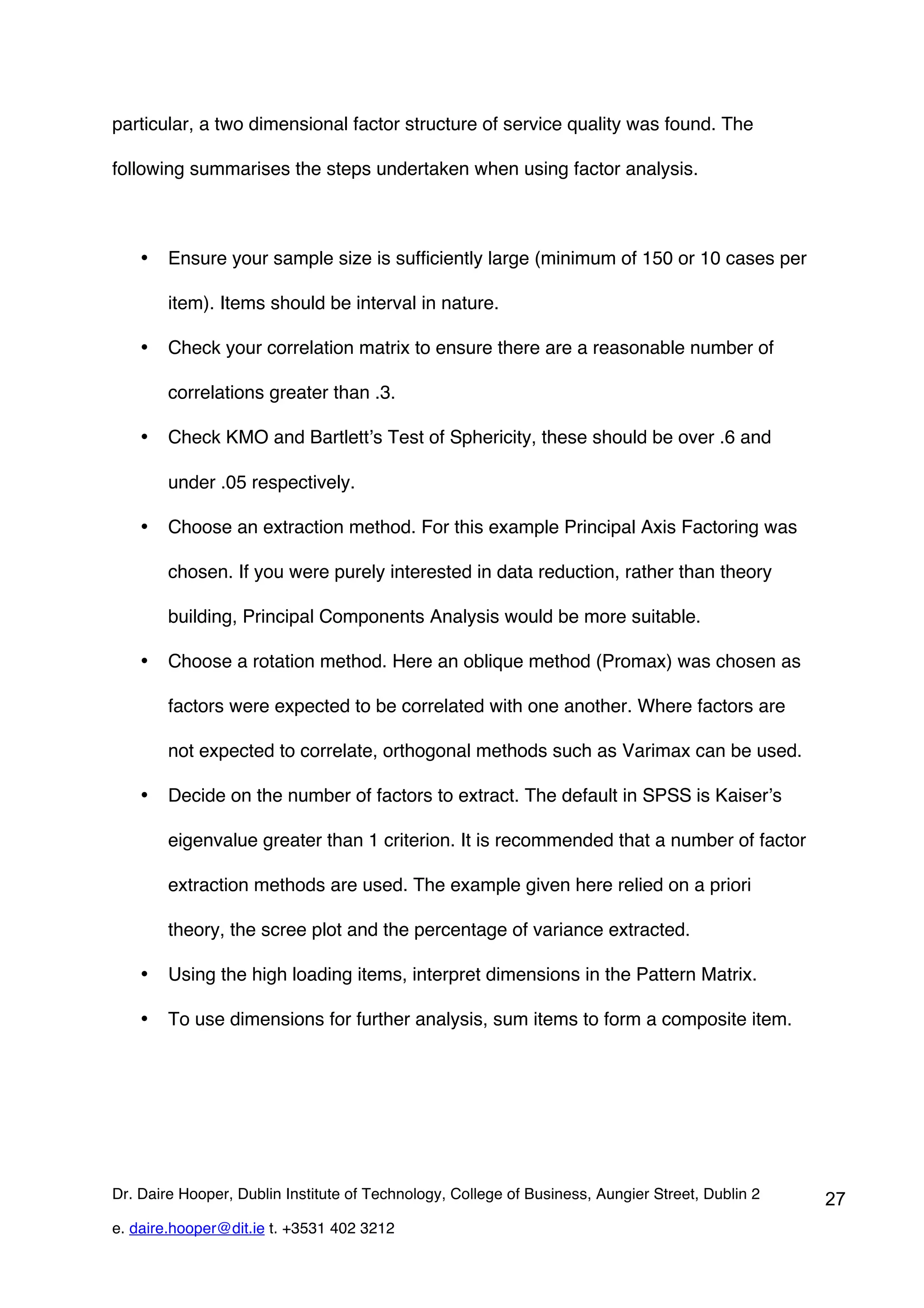 particular, a two dimensional factor structure of service quality was found. The

following summarises the steps undertaken when using factor analysis.



    •   Ensure your sample size is sufficiently large (minimum of 150 or 10 cases per

        item). Items should be interval in nature.

    •   Check your correlation matrix to ensure there are a reasonable number of

        correlations greater than .3.

    •   Check KMO and Bartlett’s Test of Sphericity, these should be over .6 and

        under .05 respectively.

    •   Choose an extraction method. For this example Principal Axis Factoring was

        chosen. If you were purely interested in data reduction, rather than theory

        building, Principal Components Analysis would be more suitable.

    •   Choose a rotation method. Here an oblique method (Promax) was chosen as

        factors were expected to be correlated with one another. Where factors are

        not expected to correlate, orthogonal methods such as Varimax can be used.

    •   Decide on the number of factors to extract. The default in SPSS is Kaiser’s

        eigenvalue greater than 1 criterion. It is recommended that a number of factor

        extraction methods are used. The example given here relied on a priori

        theory, the scree plot and the percentage of variance extracted.

    •   Using the high loading items, interpret dimensions in the Pattern Matrix.

    •   To use dimensions for further analysis, sum items to form a composite item.




Dr. Daire Hooper, Dublin Institute of Technology, College of Business, Aungier Street, Dublin 2   27
e. daire.hooper@dit.ie t. +3531 402 3212
 